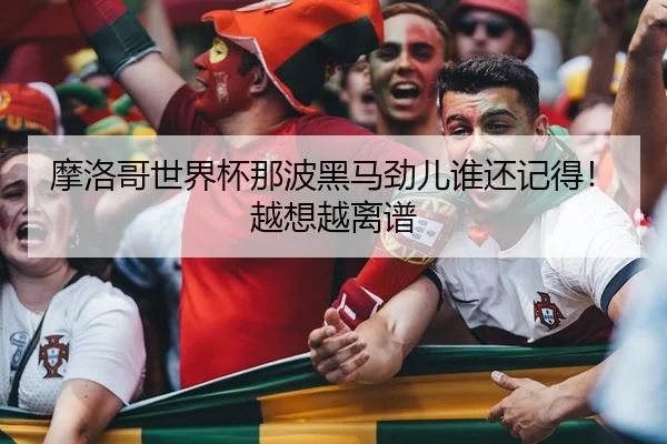 摩洛哥世界杯那波黑马劲儿谁还记得！越想越离谱