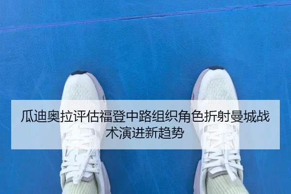 瓜迪奥拉评估福登中路组织角色折射曼城战术演进新趋势