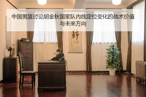 中国男篮讨论胡金秋国家队内线定位变化的战术价值与未来方向
