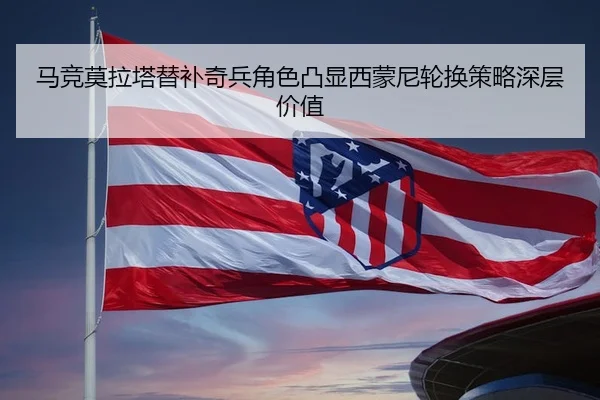马竞莫拉塔替补奇兵角色凸显西蒙尼轮换策略深层价值