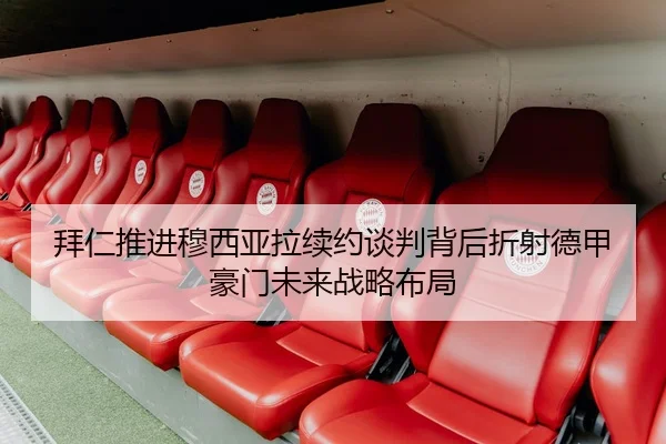 拜仁推进穆西亚拉续约谈判背后折射德甲豪门未来战略布局