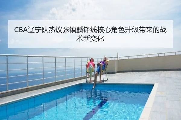 CBA辽宁队热议张镇麟锋线核心角色升级带来的战术新变化 - leyu