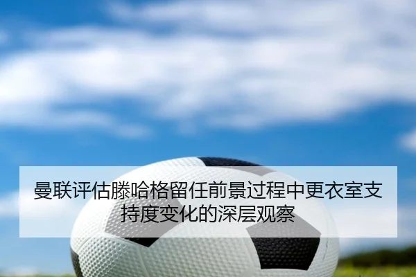 曼联评估滕哈格留任前景过程中更衣室支持度变化的深层观察