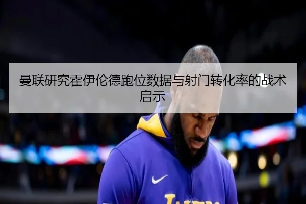 曼联研究霍伊伦德跑位数据与射门转化率的战术启示 - leyu