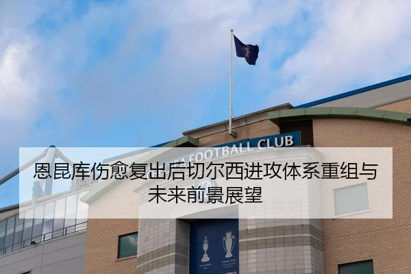 恩昆库伤愈复出后切尔西进攻体系重组与未来前景展望 - leyu