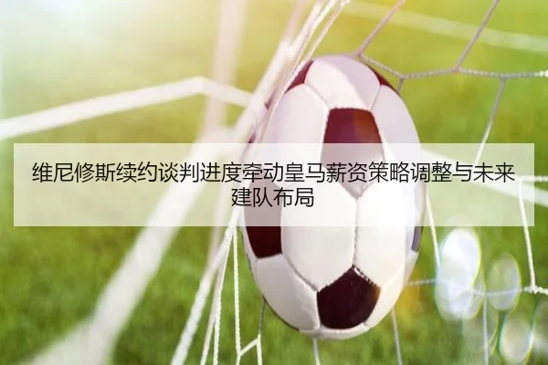 维尼修斯续约谈判进度牵动皇马薪资策略调整与未来建队布局 - leyu