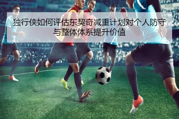 独行侠如何评估东契奇减重计划对个人防守与整体体系提升价值 - leyu