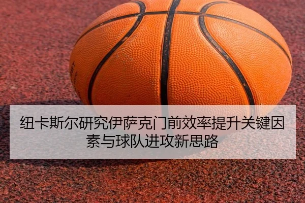 纽卡斯尔研究伊萨克门前效率提升关键因素与球队进攻新思路（leyu）