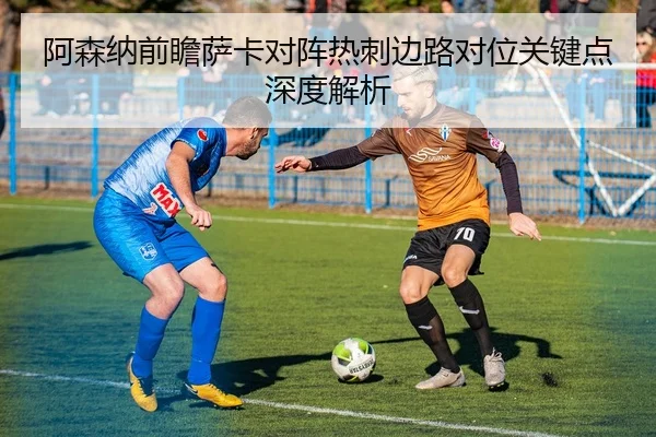 阿森纳前瞻萨卡对阵热刺边路对位关键点深度解析（leyu）